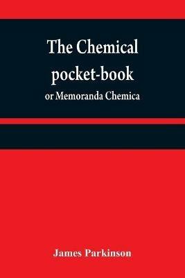 The chemical pocket-book; or Memoranda chemica: arranged in a compendium of chemistry: with tables of attractions, &c. Calculated as well for the occasional reference of the professional student, as to supply others with a general knowledge of chemistry, With the latest discoveries. From the London 2d e - James Parkinson - cover