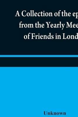 A collection of the epistles from the Yearly Meeting of Friends in London: to the Quarterly and Monthly meetings in Great-Britain, Ireland and elsewhere, from 1675 to 1805: being from the first establishment of that meeting to the present time - cover