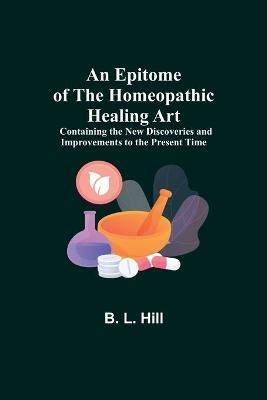 An Epitome of the Homeopathic Healing Art; Containing the New Discoveries and Improvements to the Present Time - B L Hill - cover