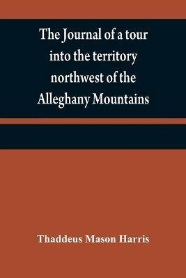 The journal of a tour into the territory northwest of the Alleghany Mountains; made in the spring of the year 1803: with a geographical and historical account of the state of Ohio; illustrated with original maps and views - Thaddeus Mason Harris - cover