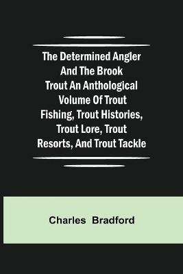 The Determined Angler and the Brook Trout an anthological volume of trout fishing, trout histories, trout lore, trout resorts, and trout tackle - Charles Bradford - cover