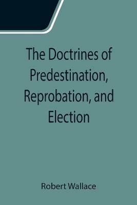The Doctrines of Predestination, Reprobation, and Election - Robert Wallace - cover