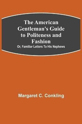 The American Gentleman's Guide to Politeness and Fashion; or, Familiar Letters to his Nephews - Margaret C Conkling - cover