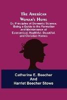 The American Woman's Home: Or, Principles of Domestic Science; Being a Guide to the Formation and Maintenance of Economical, Healthful, Beautiful, and Christian Homes