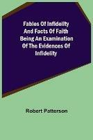 Fables of Infidelity and Facts of Faith Being an Examination of the Evidences of Infidelity - Robert Patterson - cover