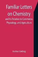 Familiar Letters on Chemistry, and Its Relation to Commerce, Physiology, and Agriculture - Justus Liebig - cover