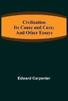Civilisation; Its Cause and Cure; and Other Essays - Edward Carpenter - cover