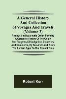 A General History and Collection of Voyages and Travels (Volume 3); Arranged in Systematic Order: Forming a Complete History of the Origin and Progress of Navigation, Discovery, and Commerce, by Sea and Land, from the Earliest Ages to the Present Time - Robert Kerr - cover