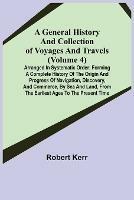 A General History and Collection of Voyages and Travels (Volume 4); Arranged in Systematic Order: Forming a Complete History of the Origin and Progress of Navigation, Discovery, and Commerce, by Sea and Land, from the Earliest Ages to the Present Time - Robert Kerr - cover