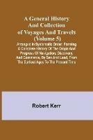 A General History and Collection of Voyages and Travels (Volume 5); Arranged in Systematic Order: Forming a Complete History of the Origin and Progress of Navigation, Discovery, and Commerce, by Sea and Land, from the Earliest Ages to the Present Time - Robert Kerr - cover