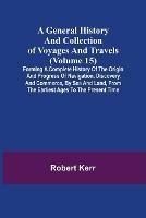 A General History and Collection of Voyages and Travels (Volume 15); Forming A Complete History Of The Origin And Progress Of Navigation, Discovery, And Commerce, By Sea And Land, From The Earliest Ages To The Present Time - Robert Kerr - cover