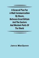 A General Plan for a Mail Communication by Steam, Between Great Britain and the Eastern and Western Parts of the World - James Macqueen - cover