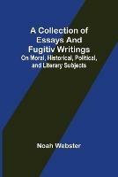 A Collection of Essays and Fugitiv Writings; On Moral, Historical, Political, and Literary Subjects - Noah Webster - cover