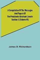 A Compilation of the Messages and Papers of the Presidents Section 1 (Volume VI) Abraham Lincoln