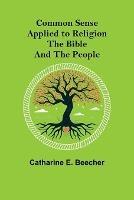 Common Sense Applied to Religion; The Bible and the People - Catharine E Beecher - cover