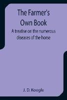 The Farmer's Own Book A treatise on the numerous diseases of the horse - J D Koogle - cover