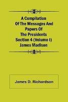 A Compilation of the Messages and Papers of the Presidents Section 4 (Volume I) James Madison
