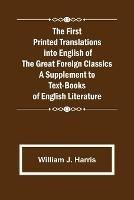 The First Printed Translations into English of the Great Foreign Classics A Supplement to Text-Books of English Literature - William J Harris - cover