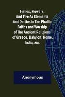 Fishes, Flowers, and Fire as Elements and Deities in the Phallic Faiths and Worship of the Ancient Religions of Greece, Babylon, - Anonymous - cover