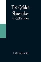 The Golden Shoemaker; or 'Cobbler' Horn - J W Keyworth - cover