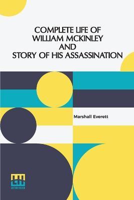 Complete Life Of William Mckinley And Story Of His Assassination: An Authentic And Official Memorial Edition, Containing Every Incident In The Career Of The Immortal Statesman, Soldier, Orator And Patriot - Marshall Everett - cover