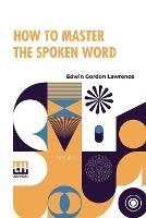 How To Master The Spoken Word: Designed As A Self-Instructor For All Who Would Excel In The Art Of Public Speaking - Edwin Gordon Lawrence - cover