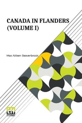 Canada In Flanders (Volume I): The Official Story Of The Canadian Expeditionary Force With A Preface By The Rt. Hon. A. Bonar Law And An Introduction By The Rt. Hon. Sir Robert Borden (In Three Volumes, Vol. I.) - Max Aitken Beaverbrook - cover