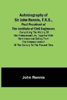Autobiography of Sir John Rennie, F.R.S., Past President of the Institute of Civil Engineers; Comprising the history of his professional life, together with reminiscences dating from the commencement of the century to the present time. - John Rennie - cover