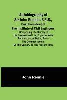 Autobiography of Sir John Rennie, F.R.S., Past President of the Institute of Civil Engineers; Comprising the history of his professional life, together with reminiscences dating from the commencement of the century to the present time.