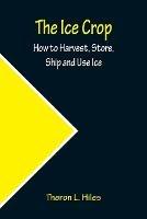 The Ice Crop; How to Harvest, Store, Ship and Use Ice - Theron L Hiles - cover