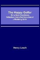 The Happy Golfer; Being Some Experiences, Reflections, and a Few Deductions of a Wandering Golfer