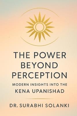 The Power Beyond Perception - Modern Insights into the Kena Upanishad: Hindu philosophy explained through science - Surabhi Solanki - cover