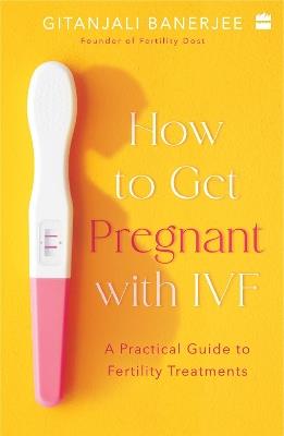 How to Get Pregnant With IVF: A Practical Guide to Fertility Treatments - Gitanjali Banerjee - cover