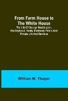 From Farm House to the White House: The life of George Washington, his boyhood, youth, manhood, public and private life and services - William M Thayer - cover