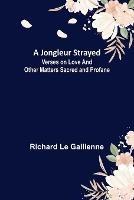 A Jongleur Strayed; Verses on Love and Other Matters Sacred and Profane - Richard Le Gallienne - cover