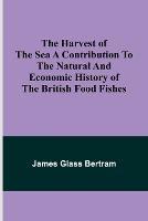 The Harvest of the Sea A contribution to the natural and economic history of the British food fishes - James Glass Bertram - cover