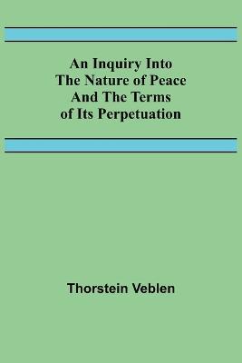An Inquiry Into The Nature Of Peace And The Terms Of Its Perpetuation - Thorstein Veblen - cover