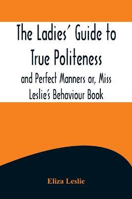 The Ladies' Guide to True Politeness and Perfect Manners or, Miss Leslie's Behaviour Book - Eliza Leslie - cover
