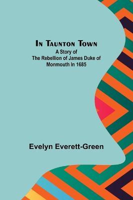 In Taunton town; A story of the rebellion of James Duke of Monmouth in 1685 - Evelyn Everett-Green - cover