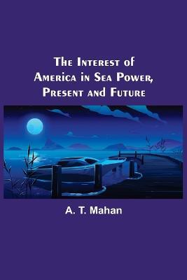 The Interest of America in Sea Power, Present and Future - A T Mahan - cover