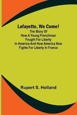 Lafayette, We Come!;The Story of How a Young Frenchman Fought for Liberty in America and How America Now Fights for Liberty in France - Rupert S Holland - cover