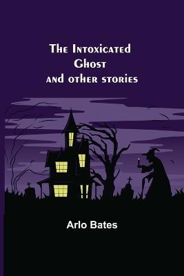 The Intoxicated Ghost; and other stories - Arlo Bates - cover