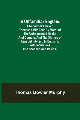 In Unfamiliar England; A Record of a Seven Thousand Mile Tour by Motor of the Unfrequented Nooks and Corners, and the Shrines of Especial Interest, in England; With Incursions into Scotland and Ireland. - Thomas Dowler Murphy - cover