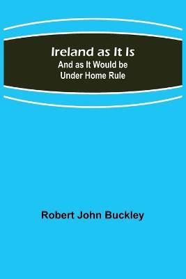 Ireland as It Is; And as It Would be Under Home Rule - Robert John Buckley - cover