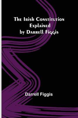 The Irish Constitution; Explained by Darrell Figgis - Darrell Figgis - cover