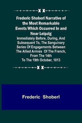 Frederic Shoberl Narrative of the Most Remarkable Events Which Occurred In and Near Leipzig; Immediately Before, During, And Subsequent To, The Sanguinary Series Of Engagements Between The Allied Armies Of The French, From The 14th To The 19th October, 181 - Frederic Shoberl - cover