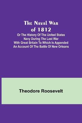 The Naval War of 1812; Or the History of the United States Navy during the Last War with Great Britain to Which Is Appended an Account of the Battle of New Orleans - Theodore Roosevelt - cover