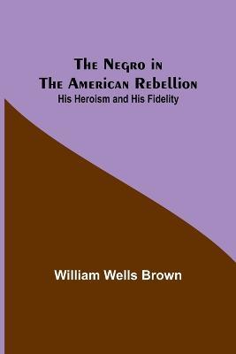 The Negro in the American Rebellion: His Heroism and His Fidelity - William Wells Brown - cover