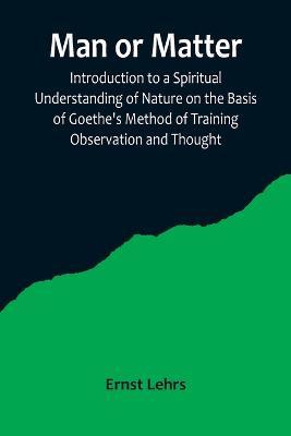 Man or Matter; Introduction to a Spiritual Understanding of Nature on the Basis of Goethe's Method of Training Observation and Thought - Ernst Lehrs - cover