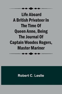 Life Aboard a British Privateer in the Time of Queen Anne, Being the Journal of Captain Woodes Rogers, Master Mariner - Robert C Leslie - cover